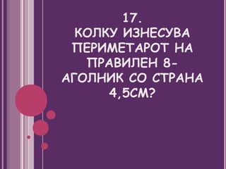 17.
  КОЛКУ ИЗНЕСУВА
 ПЕРИМЕТАРОТ НА
   ПРАВИЛЕН 8-
АГОЛНИК СО СТРАНА
      4,5СМ?
 