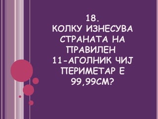 18.
КОЛКУ ИЗНЕСУВА
 СТРАНАТА НА
   ПРАВИЛЕН
11-АГОЛНИК ЧИЈ
  ПЕРИМЕТАР Е
    99,99СМ?
 