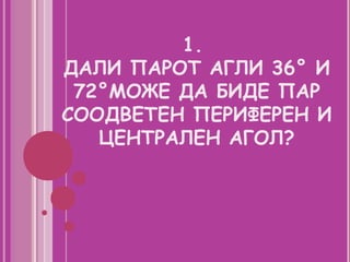 1.
ДАЛИ ПАРОТ АГЛИ 36° И
 72°МОЖЕ ДА БИДЕ ПАР
СООДВЕТЕН ПЕРИФЕРЕН И
   ЦЕНТРАЛЕН АГОЛ?
 