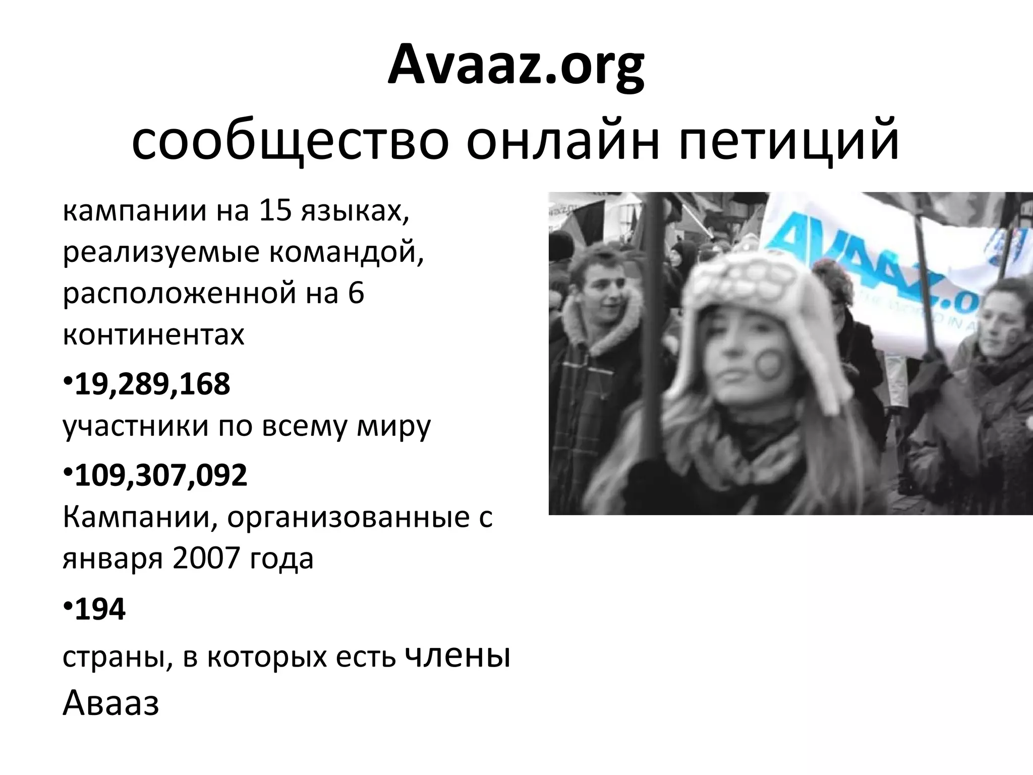 Аvaaz.org
    сообщество онлайн петиций
кампании на 15 языках, 
реализуемые командой, 
расположенной на 6 
континентах
•19,289,168
участники по всему миру
•109,307,092
Кампании, организованные с 
января 2007 года
•194
страны, в которых есть члены 
Авааз
 