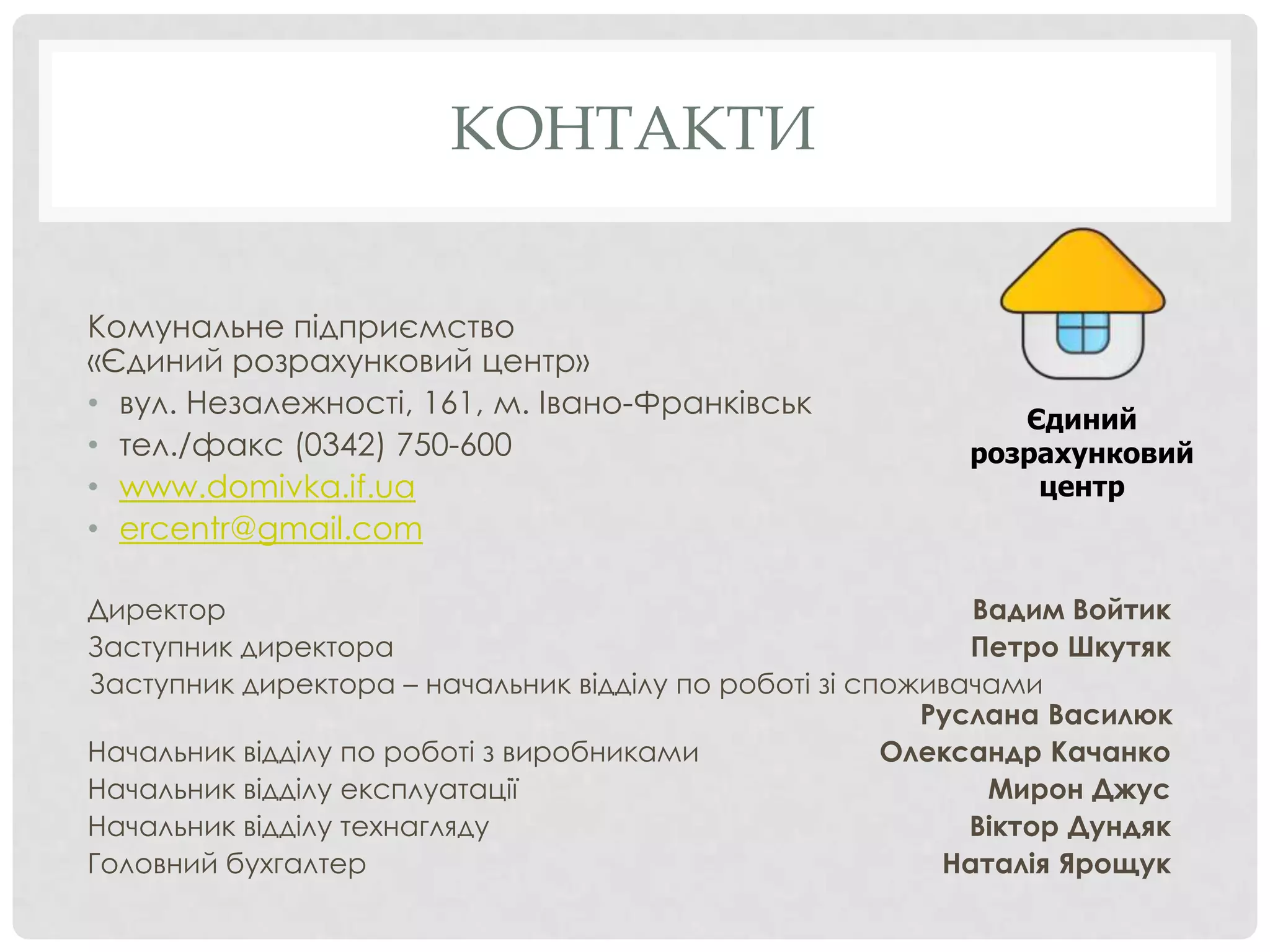 КОНТАКТИ


Комунальне підприємство
«Єдиний розрахунковий центр»
• вул. Незалежності, 161, м. Івано-Франківськ                 Єдиний
• тел./факс (0342) 750-600                                 розрахунковий
• www.domivka.if.ua                                            центр
• ercentr@gmail.com

Директор                                                    Вадим Войтик
Заступник директора                                         Петро Шкутяк
Заступник директора – начальник відділу по роботі зі споживачами
                                                         Руслана Василюк
Начальник відділу по роботі з виробниками              Олександр Качанко
Начальник відділу експлуатації                               Мирон Джус
Начальник відділу технагляду                                Віктор Дундяк
Головний бухгалтер                                        Наталія Ярощук
 