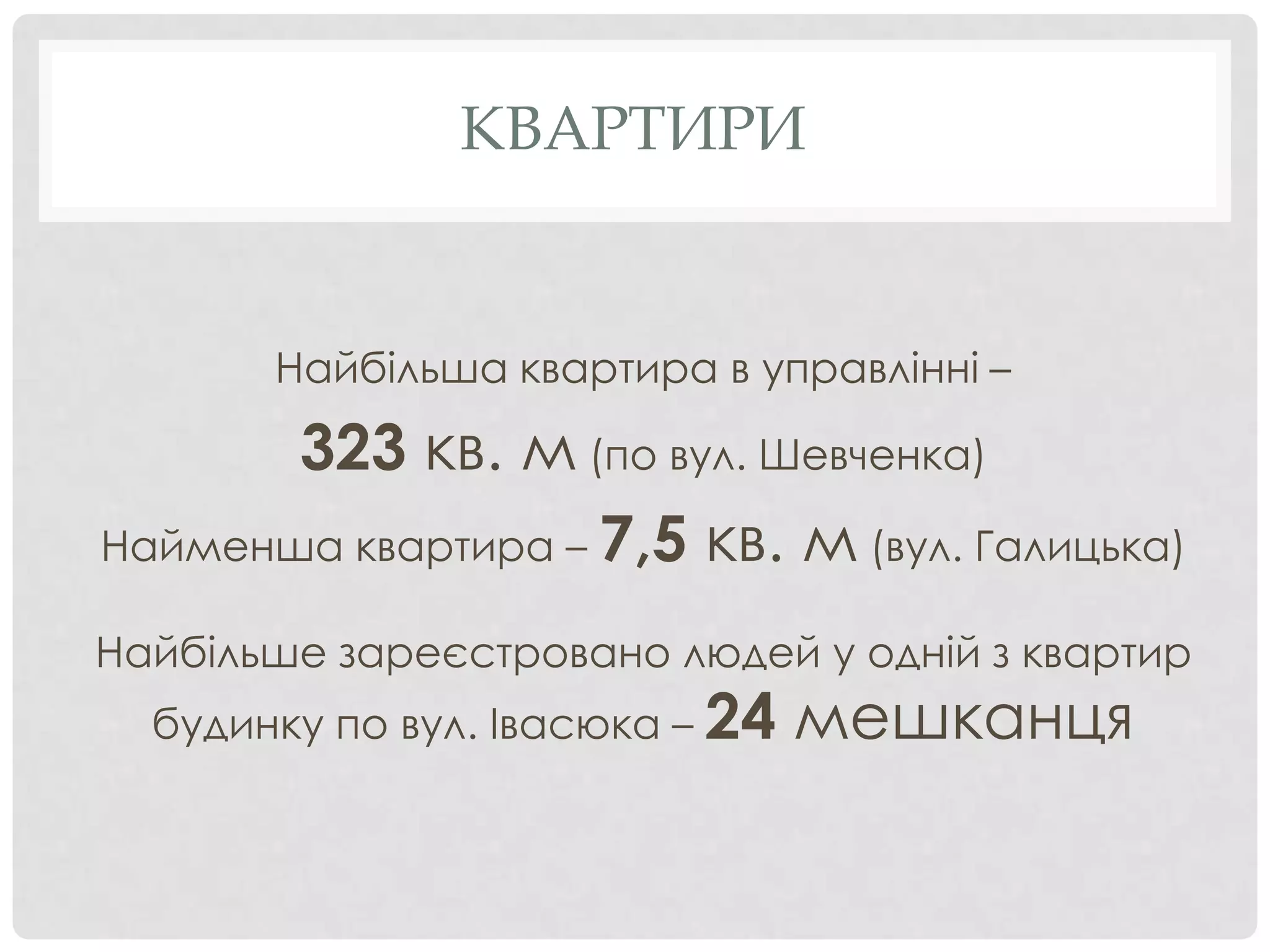 КВАРТИРИ


       Найбільша квартира в управлінні –

       323 кв. м (по вул. Шевченка)
Найменша квартира – 7,5 кв. м (вул. Галицька)

Найбільше зареєстровано людей у одній з квартир
  будинку по вул. Івасюка – 24   мешканця
 