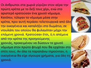 Οι άνκρωποι ςτα χωριά γφριηαν ςτον αζρα τθν
πρώτθ κρζπα με το δεξί τουσ χζρι, ενώ ςτο
αριςτερό κρατοφςαν ζνα χρυςό νόμιςμα.
Κατόπιν, τφλιγαν το νόμιςμα μζςα ςτθν
κρζπα, πριν αυτι περάςει τελετουργικά από όλθ
τθν οικογζνεια και καταλιξει ςτο δωμάτιο, ςε
ντουλάπι του οποίου κα φυλαγόταν μζχρι τθν
επόμενθ χρονιά. Κρατοφςαν ζτςι, ό,τι απζμενε
από τθν κρζπα τθσ προθγοφμενθσ
χρονιάσ, προκειμζνου να δώςουν το χρυςό
νόμιςμα ςτον πρώτο φτωχό που κα ερχόταν ςτο
ςπίτι τουσ. Αν όλα τα παραπάνω τθροφνταν, θ
οικογζνεια κα είχε ςίγουρα χριματα, για όλθ τθ
χρονιά.
 