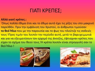 ΓΙΑΣΙ ΚΡΕΠΕ΢;
Αλλά γιατί κρέπες ;
 Όπωσ πολλά ζκιμα ζτςι και το ζκιμο αυτό ζχει τισ ρίηεσ του ςτο μακρινό
παρελκόν. Πριν τθν εμφάνιςθ του Χριςτοφ, οι άνκρωποι τιμοφςαν
το θεό Ήλιο που με τθν παρουςία και το φωσ του πλοφτιηε τισ ςοδειζσ
τουσ !Προσ τιμιν του λοιπόν τθν περίοδο αυτι, μετά τθ βαρυχειμωνιά
και για να εξευμενίςουν τον ερχομό τθσ άνοιξθσ, ζφτιαχναν κρζπεσ που
είχαν το ςχιμα του κεοφ τουσ !Η κρζπα λοιπόν είναι ςτρογγυλι ςαν το
κεό Ήλιο !
 