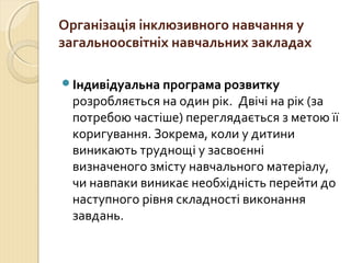 Організація інклюзивного навчання у
загальноосвітніх навчальних закладах

Індивідуальна програма розвитку
 розробляється на один рік. Двічі на рік (за
 потребою частіше) переглядається з метою її
 коригування. Зокрема, коли у дитини
 виникають труднощі у засвоєнні
 визначеного змісту навчального матеріалу,
 чи навпаки виникає необхідність перейти до
 наступного рівня складності виконання
 завдань.
 