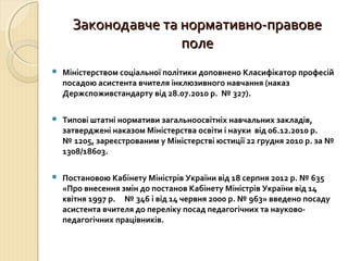 Законодавче та нормативно-правове
                     поле
   Міністерством соціальної політики доповнено Класифікатор професій
    посадою асистента вчителя інклюзивного навчання (наказ
    Держспоживстандарту від 28.07.2010 р. № 327).

   Типові штатні нормативи загальноосвітніх навчальних закладів,
    затверджені наказом Міністерства освіти і науки від 06.12.2010 р.
    № 1205, зареєстрованим у Міністерстві юстиції 22 грудня 2010 р. за №
    1308/18603.

   Постановою Кабінету Міністрів України від 18 серпня 2012 р. № 635
    «Про внесення змін до постанов Кабінету Міністрів України від 14
    квітня 1997 р. № 346 і від 14 червня 2000 р. № 963» введено посаду
    асистента вчителя до переліку посад педагогічних та науково-
    педагогічних працівників.
 