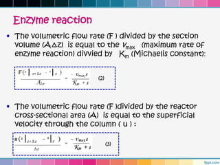 Enzyme reaction
• The volumetric flow rate (F ) divided by the section
  volume (A∆z) is equal to the vmax (maximum rate of
  enzyme reaction) divvied by Km (Michaelis constant):


                          (2)




• The volumetric flow rate (F )divided by the reactor
  cross-sectional area (A) is equal to the superficial
  velocity through the column ( u ) :

                                (3)
 
