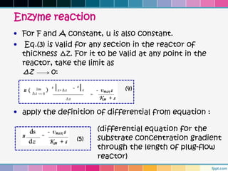 Enzyme reaction
• For F and A constant, u is also constant.
• Eq.(3) is valid for any section in the reactor of
  thickness ∆z. For it to be valid at any point in the
  reactor, take the limit as
  ∆z       0:

                               (4)


• apply the definition of differential from equation :

                       (differential equation for the
                 (5)   substrate concentration gradient
                       through the length of plug-flow
                       reactor)
 