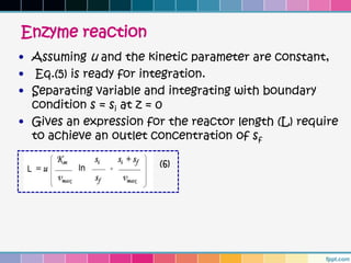 Enzyme reaction
• Assuming u and the kinetic parameter are constant,
• Eq.(5) is ready for integration.
• Separating variable and integrating with boundary
  condition s = si at z = 0
• Gives an expression for the reactor length (L) require
  to achieve an outlet concentration of sf

                        (6)
 