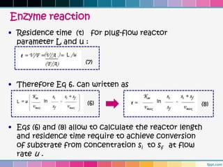 Enzyme reaction
• Residence time (t) for plug-flow reactor
  parameter L and u :

                     (7)


• Therefore Eq 6. can written as

                      (6)                             (8)


• Eqs (6) and (8) allow to calculate the reactor length
  and residence time require to achieve conversion
  of substrate from concentration si to sf at flow
  rate u .
 