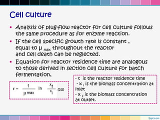 Cell culture
• Analysis of plug-flow reactor for cell culture follows
  the same procedure as for enzyme reaction.
• If the cell specific growth rate is constant ,
  equal to µ max throughout the reactor
  and cell death can be neglected.
• Equation for reactor residence time are analogous
  to those derived in section cell culture for batch
  fermentation,
                         - t is the reactor residence time
                          - x i is the biomass concentration at
                  (10)   inlet
                         - x f is the biomass concentration
                         at outlet.
 