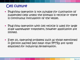 Cell culture
• Plug-flow operation is not suitable for cultivation of
  suspended cells unless the biomass is recycle or there
  is continuous inoculation of the vessel.

• Plug flow operation with cell recycle is used for large
  scale wastewater treatment; however application are
  limited.

• Even so, operating problems such as those mentioned
  in Section packed bed mean that PFTRs are rarely
  employed for industrial fermentation.
 
