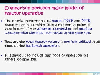 Comparison between major model of
  reactor operation
• The relative performance of batch, CSTR and PFTR
  reactors can be consider from a theoretical point of
  view in term of the substrate conversion and product
  concentration obtained from vessel of the same size.

• Because the total reactor volume is not fully utilized at all
  times during fed-batch operation,

• It is difficult to include this mode of operation in a
  general comparison.
 