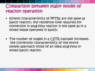 Comparison between major model of
reactor operation
• Kinetic characteristics of PFTRs are the same as
  batch reactor; the residence time required for
  conversion in plug-flow reactor is the same as in a
  mixed vessel operated in batch.

• The number of stages in a CSTR cascade increases,
   the conversion characteristics of the entire
  system approach those of an ideal plug-flow or
  mixed batch reactor.
 