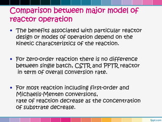 Comparison between major model of
reactor operation
• The benefits associated with particular reactor
  design or modes of operation depend on the
  kinetic characteristics of the reaction.

• For zero-order reaction there is no difference
  between single batch, CSTR and PFTR reactor
   in term of overall conversion rate.

• For most reaction including first-order and
  Michaelis-Menten conversions,
  rate of reaction decrease as the concentration
  of substrate decrease.
 