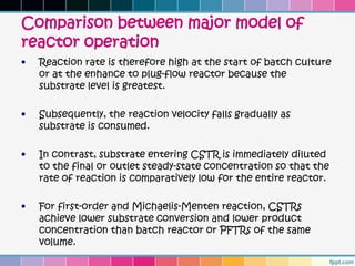 Comparison between major model of
reactor operation
•   Reaction rate is therefore high at the start of batch culture
    or at the enhance to plug-flow reactor because the
    substrate level is greatest.

•   Subsequently, the reaction velocity falls gradually as
    substrate is consumed.

•   In contrast, substrate entering CSTR is immediately diluted
    to the final or outlet steady-state concentration so that the
    rate of reaction is comparatively low for the entire reactor.

•   For first-order and Michaelis-Menten reaction, CSTRs
    achieve lower substrate conversion and lower product
    concentration than batch reactor or PFTRs of the same
    volume.
 