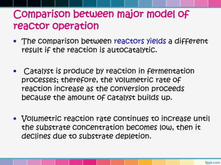Comparison between major model of
reactor operation
• The comparison between reactors yields a different
  result if the reaction is autocatalytic.

•    Catalyst is produce by reaction in fermentation
    processes; therefore, the volumetric rate of
    reaction increase as the conversion proceeds
    because the amount of catalyst builds up.

• Volumetric reaction rate continues to increase until
  the substrate concentration becomes low, then it
  declines due to substrate depletion.
 