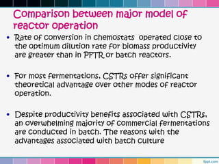 Comparison between major model of
 reactor operation
• Rate of conversion in chemostats operated close to
  the optimum dilution rate for biomass productivity
  are greater than in PFTR or batch reactors.

• For most fermentations, CSTRs offer significant
  theoretical advantage over other modes of reactor
  operation.

• Despite productivity benefits associated with CSTRs,
  an overwhelming majority of commercial fermentations
  are conducted in batch. The reasons with the
  advantages associated with batch culture
 