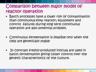 Comparison between major model of
reactor operation
• Batch processes have a lower risk of contamination
  than continuous-flow reactor; equipment and
  control failures during long term continuous
  operation are also potential problem.

• Continuous fermentation is feasible only when the
  cells are genetically stable

•    In contrast freshly-produced inocula are used in
    batch fermentation giving closer control over the
    genetic characteristics of the culture.
 