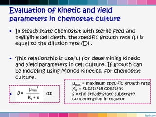 Evaluation of kinetic and yield
parameters in chemostat culture
• In steady-state chemostat with sterile feed and
  negligible cell death, the specific growth rate (µ) is
  equal to the dilution rate (D) .

• This relationship is useful for determining kinetic
  and yield parameters in cell culture. If growth can
  be modeling using Monod kinetics, for chemostat
  culture,
                          µmax = maximum specific growth rate
                          Ks = substrate constant
•              (11)       s = the steady-state substrate
                          concentration in reactor
 