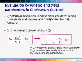 Evaluation of kinetic and yield
parameters in chemostat culture
• Chemostat operation is convenient for determining
  true yields and maintanace coefficient for cell
  culture.

• In chemostat culture with µ = D .


               (11)                                  (15)


                      Y xs = observed biomass yield from substrate
                      Y xs= true biomass yield from substrate
                      ms = maintenance coefficient
 