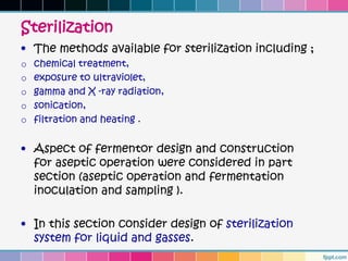 Sterilization
• The methods available for sterilization including ;
o   chemical treatment,
o   exposure to ultraviolet,
o   gamma and X -ray radiation,
o   sonication,
o   filtration and heating .


• Aspect of fermentor design and construction
  for aseptic operation were considered in part
  section (aseptic operation and fermentation
  inoculation and sampling ).

• In this section consider design of sterilization
  system for liquid and gasses.
 