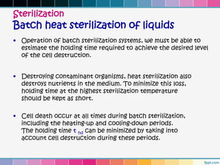 Sterilization
Batch heat sterilization of liquids
• Operation of batch sterilization systems, we must be able to
  estimate the holding time required to achieve the desired level
  of the cell destruction.


• Destroying contaminant organisms, heat sterilization also
  destroys nutrients in the medium. To minimize this loss,
  holding time at the highest sterilization temperature
  should be kept as short.

• Cell death occur at all times during batch sterilization,
  including the heating-up and cooling-down periods.
  The holding time t hd can be minimized by taking into
  account cell destruction during these periods.
 