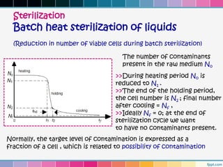 Sterilization
  Batch heat sterilization of liquids
  (Reduction in number of viable cells during batch sterilization)

                                        The number of contaminants
                                        present in the raw medium No
                                     >>During heating period No is
                                     reduced to N1 .
                                     >>The end of the holding period,
                                     the cell number is N2 ; final number
                                     after cooling = Nf ,
                                     >>Ideally Nf = 0; at the end of
                                     sterilization cycle we want
                                     to have no contaminants present.
Normally, the target level of contamination is expressed as a
fraction of a cell , which is related to possibility of contamination
 