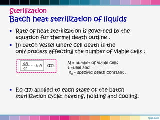 Sterilization
Batch heat sterilization of liquids
• Rate of heat sterilization is governed by the
  equation for thermal death outline .
• In batch vessel where cell death is the
  only process affecting the number of viable cells :

                       N = number of viable cells
                (17)
                       t =time and
                        kd = specific death constant .



• Eq (17) applied to each stage of the batch
  sterilization cycle: heating, holding and cooling.
 