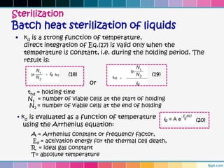 Sterilization
Batch heat sterilization of liquids
• kd is a strong function of temperature,
  direct integration of Eq.(17) is valid only when the
  temperature is constant, i.e. during the holding period. The
  result is:

                   (18)                           (19)
                           or
    thd = holding time
    N1 = number of viable cells at the start of holding
     N2 = number of viable cells at the end of holding

 • kd is evaluated as a function of temperature            (20)
   using the Arrhenius equation:
     A = Arrhenius constant or frequency factor,
     Ed = activation energy for the thermal cell death,
     R = ideal gas constant
     T= absolute temperature
 