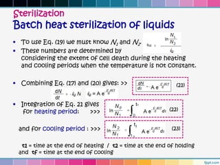 Sterilization
Batch heat sterilization of liquids
• To use Eq. (19) we must know N1 and N2.
• These numbers are determined by
  considering the extent of cell death during the heating
  and cooling periods when the temperature is not constant.

• Combining Eq. (17) and (20) gives: >>                     (21)


• Integration of Eq. 21 gives
   for heating period:    >>>                            (22)


 and for cooling period : >>>                             (23)


  t1 = time at the end of heating / t2 = time at the end of holding
 and tf = time at the end of cooling
 