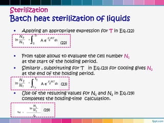 Sterilization
Batch heat sterilization of liquids
 •   Applying an appropriate expression for T in Eq.(22)

                       (22)


 •   From table allows to evaluate the cell number N1
     at the start of the holding period.
 •   Similarly , substituting for T in Eq.(23) for cooling gives N2
     at the end of the holding period.

                       (23)

 •   Use of the resulting values for N1 and N2 in Eq.(19)
     completes the holding-time calculation.

               (19)
 