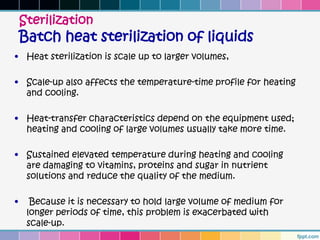 Sterilization
    Batch heat sterilization of liquids
• Heat sterilization is scale up to larger volumes,

• Scale-up also affects the temperature-time profile for heating
  and cooling.

• Heat-transfer characteristics depend on the equipment used;
  heating and cooling of large volumes usually take more time.

• Sustained elevated temperature during heating and cooling
  are damaging to vitamins, proteins and sugar in nutrient
  solutions and reduce the quality of the medium.

•     Because it is necessary to hold large volume of medium for
     longer periods of time, this problem is exacerbated with
     scale-up.
 