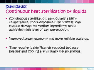 Sterilization
Continuous heat sterilization of liquids
• Continuous sterilization, particularly a high-
  temperature, short-exposure-time process, can
  reduce damage to medium ingredients while
  achieving high level of cell destruction.

• Improved steam economy and more reliable scale up.

• Time require is significantly reduced because
  heating and cooling are virtually instantaneous.
 