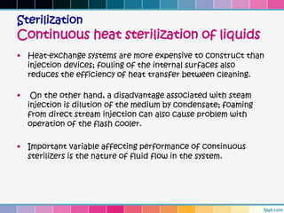 Sterilization
Continuous heat sterilization of liquids
• Heat-exchange systems are more expensive to construct than
  injection devices; fouling of the internal surfaces also
  reduces the efficiency of heat transfer between cleaning.

•    On the other hand, a disadvantage associated with steam
    injection is dilution of the medium by condensate; foaming
    from direct stream injection can also cause problem with
    operation of the flash cooler.

• Important variable affecting performance of continuous
  sterilizers is the nature of fluid flow in the system.
 