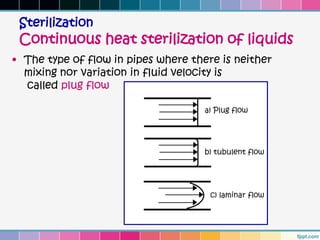 Sterilization
 Continuous heat sterilization of liquids
• The type of flow in pipes where there is neither
  mixing nor variation in fluid velocity is
  called plug flow
 