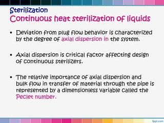 Sterilization
Continuous heat sterilization of liquids
• Deviation from plug flow behavior is characterized
  by the degree of axial dispersion in the system.

• Axial dispersion is critical factor affecting design
  of continuous sterilizers.

• The relative importance of axial dispersion and
  bulk flow in transfer of material through the pipe is
  represented by a dimensionless variable called the
  Peclet number.
 