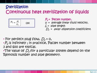 Sterilization
 Continuous heat sterilization of liquids
                         Pe = Peclet number,
              (24)       u = average linear fluid velocity,
                         L = pipe length
                         Dz = axial- dispersion coefficient.


• For perfect plug flow, Dz = 0,
•Pe is infinitely ; in practice, Paclet number between
3 and 600 are typical.
•The value of Dz for a particular system depend on the
Reynolds number and pipe geometry.
 