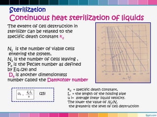 Sterilization
Continuous heat sterilization of liquids
The extent of cell destruction in
sterilizer can be related to the
specific death constant kd

N1 is the number of viable cells
entering the system,
N2 is the number of cells leaving ,
Pe is the Peclet number as defined
by Eq.(24) and
Da is another dimensionless
number called the Damkohler number

                            kd = specific death constant,
              (25)          L = the length of the holding pipe
                            u i= average linear liquid velocity.
                            The lower the value of N2/N1
                             the greateris the level of cell destruction
 