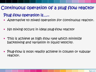 Continuous operation of a plug flow reactor
 Plug flow operation is…..
 • Alternative to mixed operation for continuous reactor.

 • No mixing occurs in ideal plug-flow reactor

 • This is achieve at high flow rate which minimize
   backmixing and variation in liquid velocity.

 • Plug-flow is most readily achieve in column or tubular
   reactor.
 