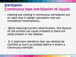Sterilization
Continuous heat sterilization of liquids
• Heating and cooling in continuous sterilization are
  so rapid that in design calculation they are
  considered instantaneous.

•    While reducing nutrient deterioration, this feature
    of the process can cause problems if there are
    solids present in the medium.

•   It is important therefore that raw medium be
    clarified as much as possible before it enters a
    continuous sterilizer.
 