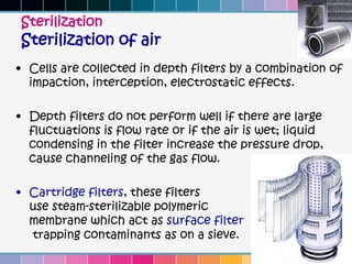 Sterilization
Sterilization of air
• Cells are collected in depth filters by a combination of
  impaction, interception, electrostatic effects.

• Depth filters do not perform well if there are large
  fluctuations is flow rate or if the air is wet; liquid
  condensing in the filter increase the pressure drop,
  cause channeling of the gas flow.

• Cartridge filters, these filters
  use steam-sterilizable polymeric
  membrane which act as surface filter
  trapping contaminants as on a sieve.
 