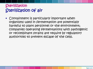 Sterilization
Sterilization of air
• Containment is particularly important when
  organisms used in fermentation are potentially
  harmful to plant personnel or the environment;
  companies operating fermentations with pathogenic
  or recombinant strains are require by regulatory
  authorities to prevent escape of the cells.
 