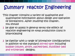 Summary reactor Engineering
This chapter contains a variety of qualitative and
  quantitative information about design and operation
  of bioreactors. After studying this chapter,
  you should
1 be able to assess in general terms the effect of
  reaction engineering on total production costs in
  bioprocessing

2 be familiar with a range of bioreactor configurations
  in addition to the standard stirred tank including
  bubble column, airlift, packed-bed, fluidized- bed
  and trickle-bed designs;
 