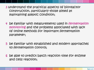 3 understand the practical aspects of bioreactor
   construction, particularly those aimed at
   maintaining aseptic condition;

4 be familiar with measurements used in fermentation
  monitoring and the problems associated with lack
  of online methods for important fermentation
  parameter;

5 be familiar with established and modern approaches
  to fermentation control;

6 be able to predict batch reaction time for enzyme
  and cells reaction;
 