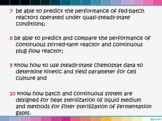 7 be able to predict the performance of fed-batch
  reactors operated under quasi-steady-state
  conditions;

8 be able to predict and compare the performance of
  continuous stirred-tank reactor and continuous
  plug flow reactor;

9 know how to use steady-state chemostat data to
   determine kinetic and yield parameter for cell
   culture and

10 know how batch and continuous system are
  designed for heat sterilization of liquid medium
  and methods for filter sterilization of fermentation
  gases.
 
