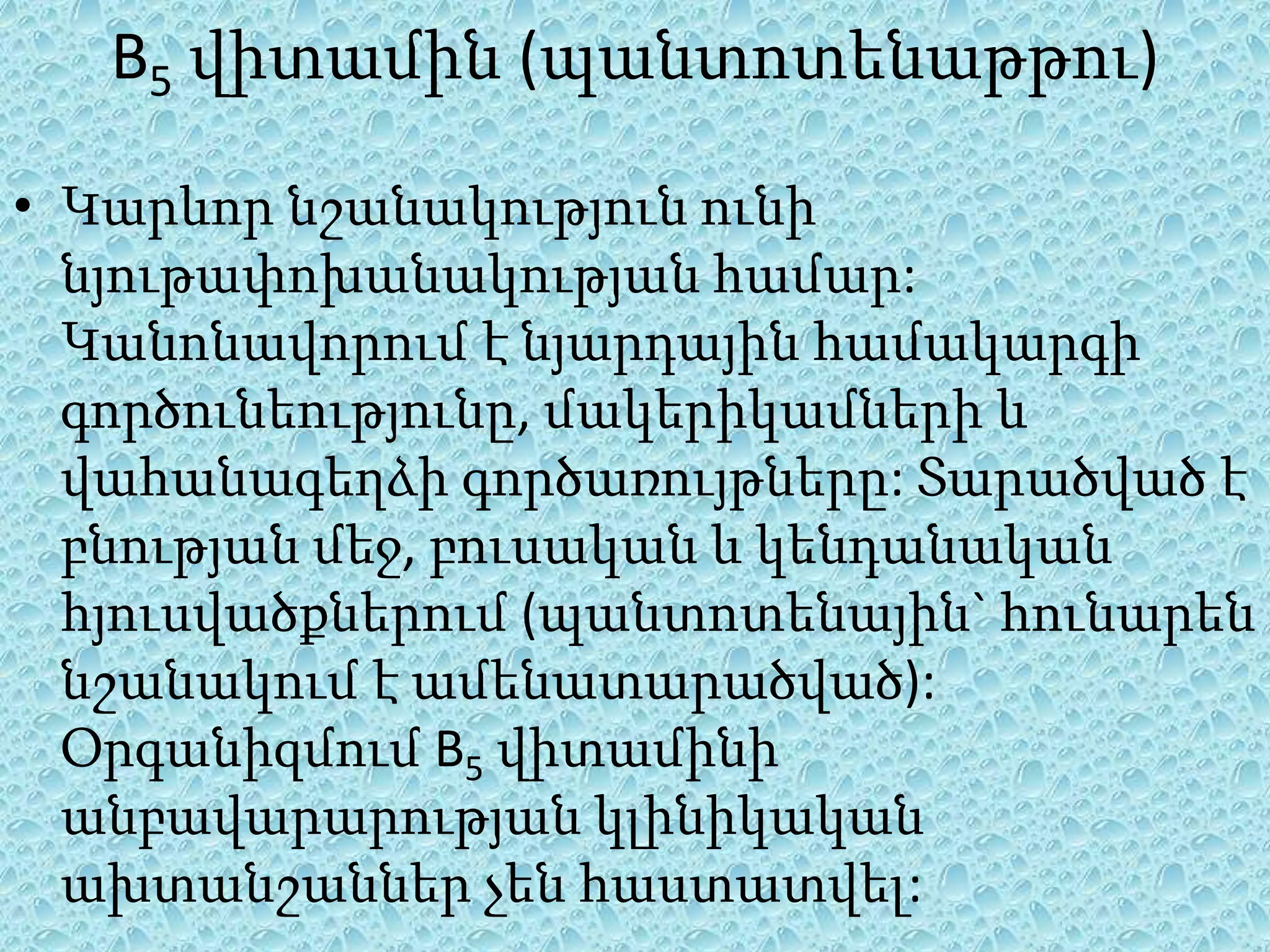 B5 վիտամին (պանտոտենաթթու)

• Կարևոր նշանակություն ունի
  նյութափոխանակության համար:
  Կանոնավորում է նյարդային համակարգի
  գործունեությունը, մակերիկամների և
  վահանագեղձի գործառույթները: Տարածված է
  բնության մեջ, բուսական և կենդանական
  հյուսվածքներում (պանտոտենային` հունարեն
  նշանակում է ամենատարածված):
  Օրգանիզմում B5 վիտամինի
  անբավարարության կլինիկական
  ախտանշաններ չեն հաստատվել:
 
