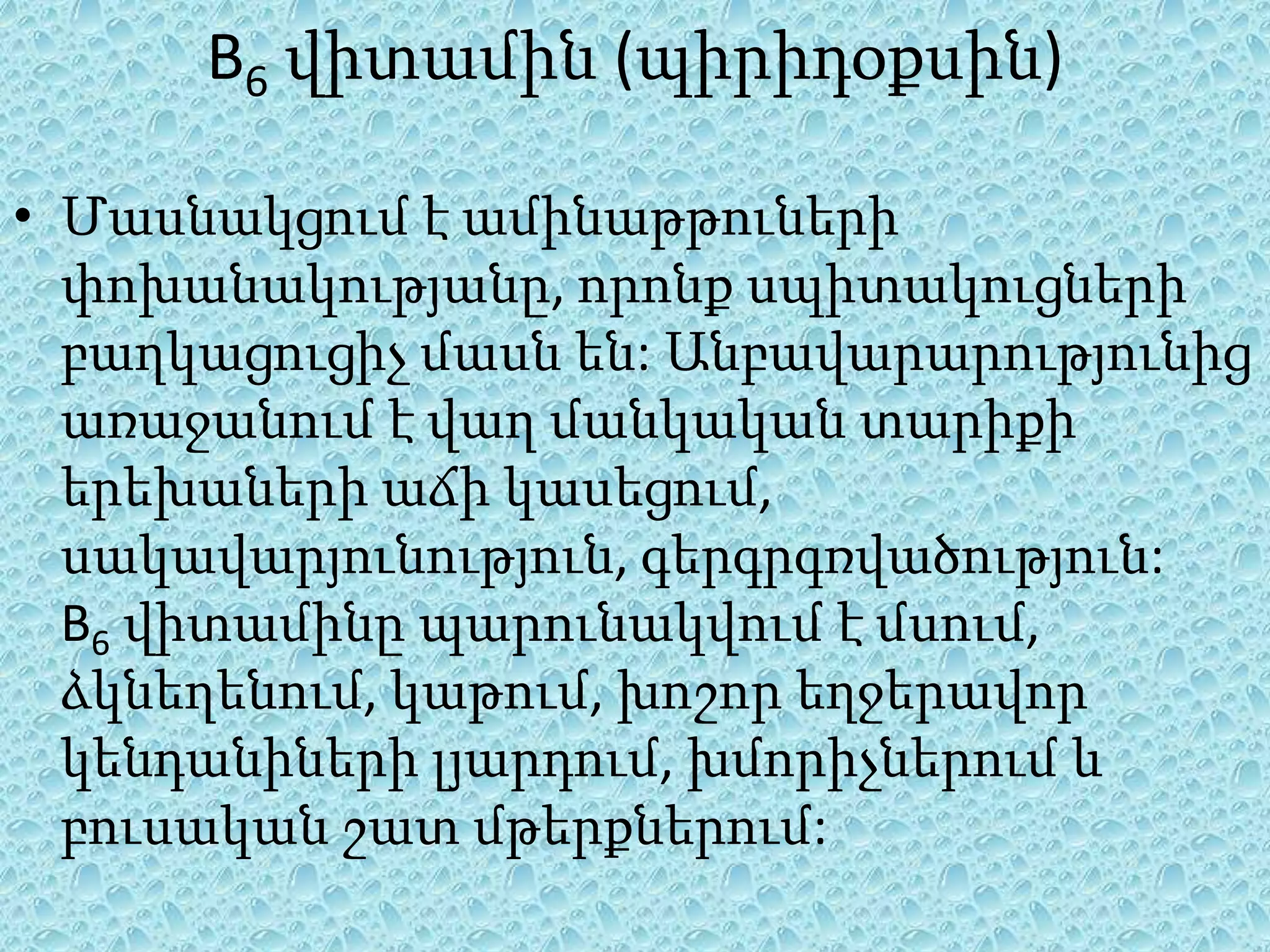 B6 վիտամին (պիրիդօքսին)

• Մասնակցում է ամինաթթուների
  փոխանակությանը, որոնք սպիտակուցների
  բաղկացուցիչ մասն են: Անբավարարությունից
  առաջանում է վաղ մանկական տարիքի
  երեխաների աճի կասեցում,
  սակավարյունություն, գերգրգռվածություն:
  B6 վիտամինը պարունակվում է մսում,
  ձկնեղենում, կաթում, խոշոր եղջերավոր
  կենդանիների լյարդում, խմորիչներում և
  բուսական շատ մթերքներում:
 