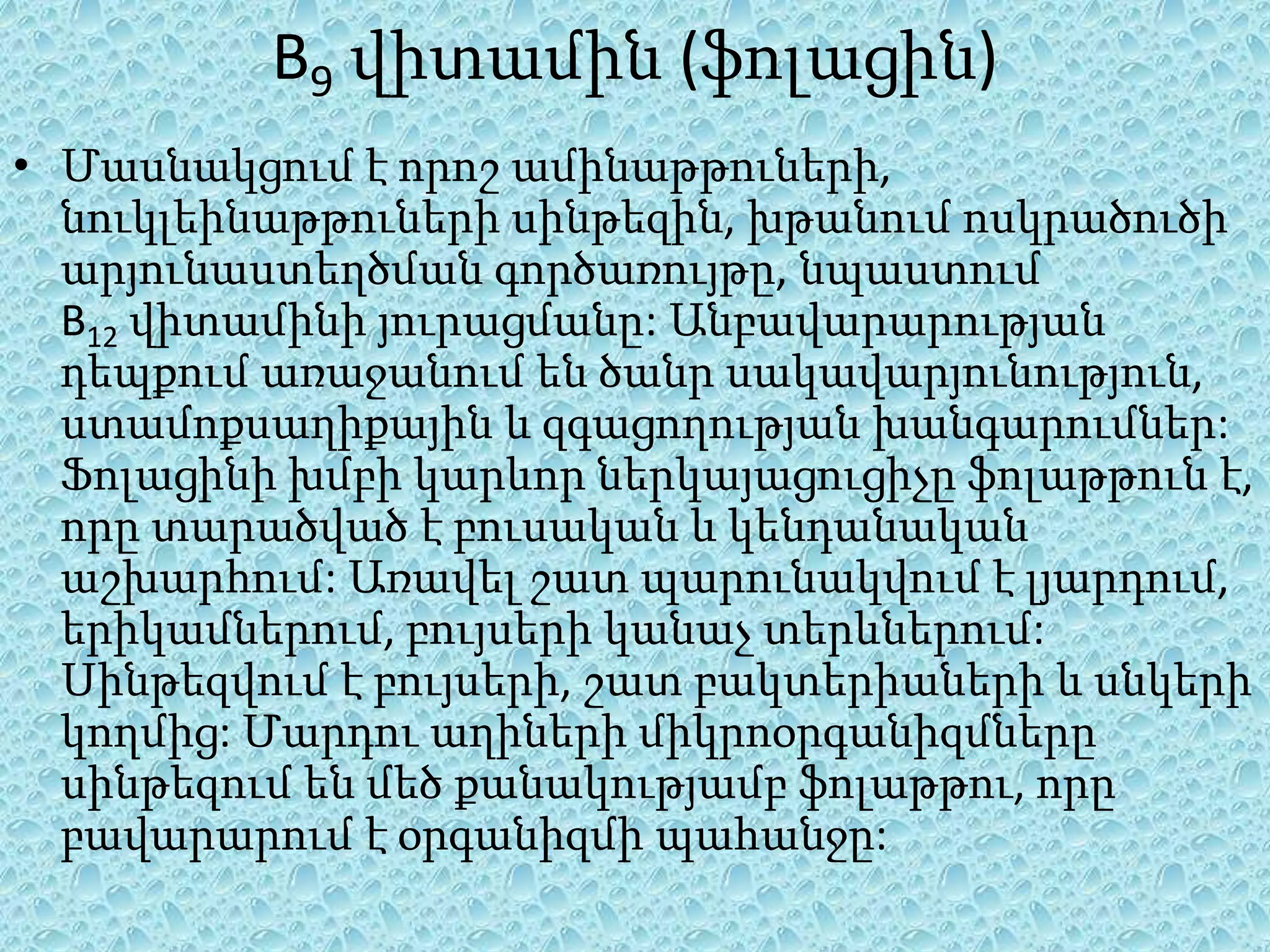 B9 վիտամին (ֆոլացին)
• Մասնակցում է որոշ ամինաթթուների,
  նուկլեինաթթուների սինթեզին, խթանում ոսկրածուծի
  արյունաստեղծման գործառույթը, նպաստում
  B12 վիտամինի յուրացմանը: Անբավարարության
  դեպքում առաջանում են ծանր սակավարյունություն,
  ստամոքսաղիքային և զգացողության խանգարումներ:
  Ֆոլացինի խմբի կարևոր ներկայացուցիչը ֆոլաթթուն է,
  որը տարածված է բուսական և կենդանական
  աշխարհում: Առավել շատ պարունակվում է լյարդում,
  երիկամներում, բույսերի կանաչ տերևներում:
  Սինթեզվում է բույսերի, շատ բակտերիաների և սնկերի
  կողմից: Մարդու աղիների միկրոօրգանիզմները
  սինթեզում են մեծ քանակությամբ ֆոլաթթու, որը
  բավարարում է օրգանիզմի պահանջը:
 