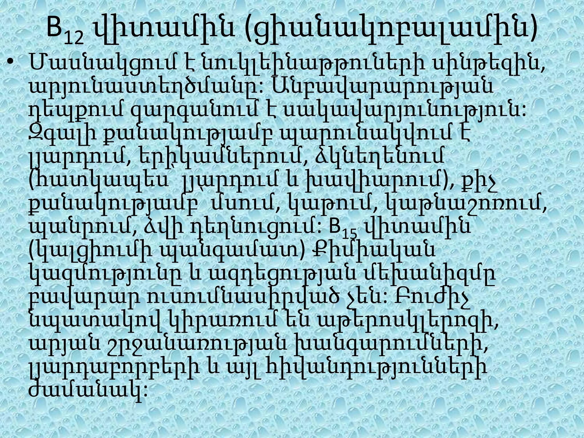 B12 վիտամին (ցիանակոբալամին)
• Մասնակցում է նուկլեինաթթուների սինթեզին,
  արյունաստեղծմանը: Անբավարարության
  դեպքում զարգանում է սակավարյունություն:
  Զգալի քանակությամբ պարունակվում է
  լյարդում, երիկամներում, ձկնեղենում
  (հատկապես՝ լյարդում և խավիարում), քիչ
  քանակությամբ՝ մսում, կաթում, կաթնաշոռում,
  պանրում, ձվի դեղնուցում: B15 վիտամին
  (կալցիումի պանգամատ) Քիմիական
  կազմությունը և ազդեցության մեխանիզմը
  բավարար ուսումնասիրված չեն: Բուժիչ
  նպատակով կիրառում են աթերոսկլերոզի,
  արյան շրջանառության խանգարումների,
  լյարդաբորբերի և այլ հիվանդությունների
  ժամանակ:
 